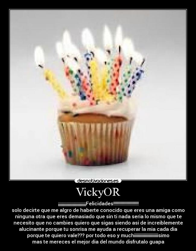 VickyOR - ¡¡¡¡¡¡¡¡¡¡¡¡¡¡¡¡¡¡¡¡¡¡¡Felicidades!!!!!!!!!!!!!!!!!!!!!
solo decirte que me algro de haberte conocido que eres una amiga como
ninguna otra que eres demasiado que sin ti nada seria lo mismo que te
necesito que no cambies quiero que sigas siendo asi de increiblemente
alucinante porque tu sonrisa me ayuda a recuperar la mia cada dia
porque te quiero vale??? por todo eso y muchiiiiiiiiiiiiiiiiiiiisimo
mas te mereces el mejor dia del mundo disfrutalo guapa