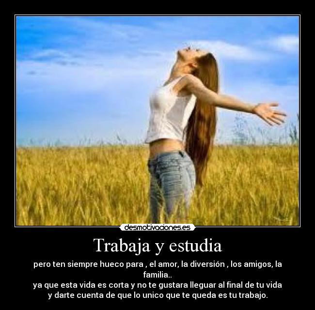 Trabaja y estudia - pero ten siempre hueco para , el amor, la diversión , los amigos, la
familia..
ya que esta vida es corta y no te gustara lleguar al final de tu vida
y darte cuenta de que lo unico que te queda es tu trabajo.