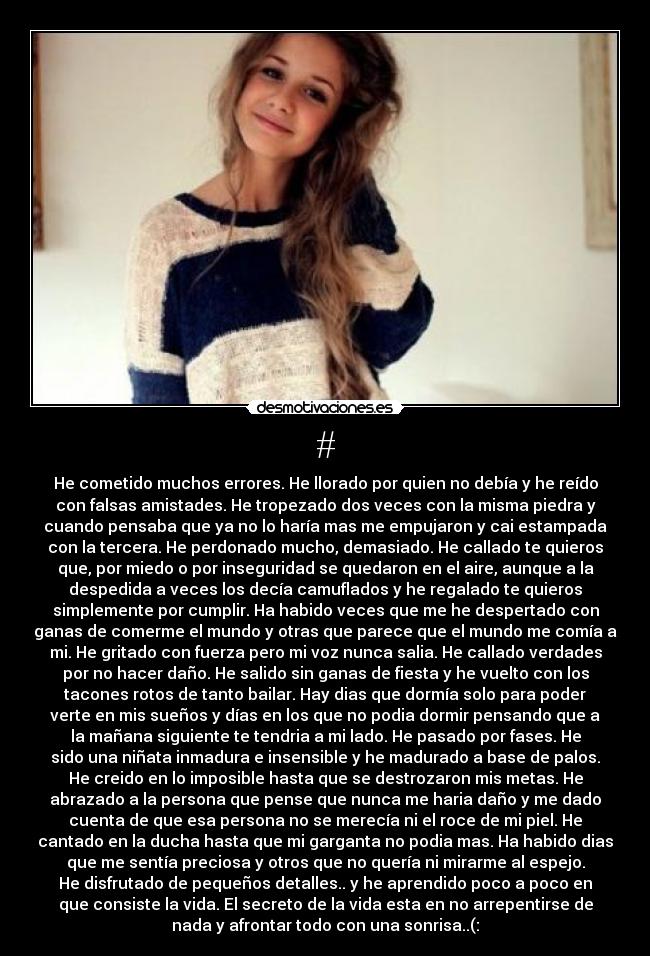 # - He cometido muchos errores. He llorado por quien no debía y he reído
con falsas amistades. He tropezado dos veces con la misma piedra y
cuando pensaba que ya no lo haría mas me empujaron y cai estampada
con la tercera. He perdonado mucho, demasiado. He callado te quieros
que, por miedo o por inseguridad se quedaron en el aire, aunque a la
despedida a veces los decía camuflados y he regalado te quieros
simplemente por cumplir. Ha habido veces que me he despertado con
ganas de comerme el mundo y otras que parece que el mundo me comía a
mi. He gritado con fuerza pero mi voz nunca salia. He callado verdades
por no hacer daño. He salido sin ganas de fiesta y he vuelto con los
tacones rotos de tanto bailar. Hay dias que dormía solo para poder
verte en mis sueños y días en los que no podia dormir pensando que a
la mañana siguiente te tendria a mi lado. He pasado por fases. He
sido una niñata inmadura e insensible y he madurado a base de palos.
He creido en lo imposible hasta que se destrozaron mis metas. He
abrazado a la persona que pense que nunca me haria daño y me dado
cuenta de que esa persona no se merecía ni el roce de mi piel. He
cantado en la ducha hasta que mi garganta no podia mas. Ha habido dias
que me sentía preciosa y otros que no quería ni mirarme al espejo.
He disfrutado de pequeños detalles.. y he aprendido poco a poco en
que consiste la vida. El secreto de la vida esta en no arrepentirse de
nada y afrontar todo con una sonrisa..(:
