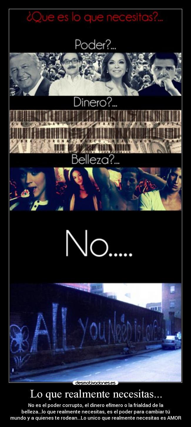 Lo que realmente necesitas... - No es el poder corrupto, el dinero efímero o la frialdad de la
belleza...lo que realmente necesitas, es el poder para cambiar tú
mundo y a quienes te rodean...Lo unico que realmente necesitas es AMOR