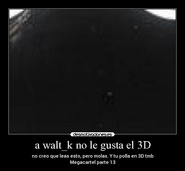 a walt_k no le gusta el 3D - no creo que leas esto, pero molas. Y tu polla en 3D tmb
Megacartel parte 13