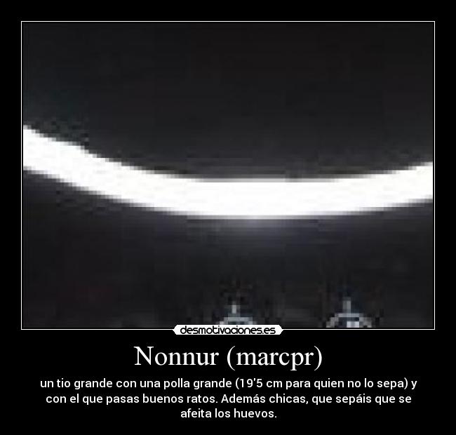 Nonnur (marcpr) - un tio grande con una polla grande (195 cm para quien no lo sepa) y
con el que pasas buenos ratos. Además chicas, que sepáis que se
afeita los huevos.