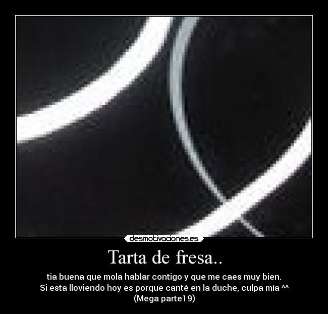 Tarta de fresa.. - tia buena que mola hablar contigo y que me caes muy bien.
Si esta lloviendo hoy es porque canté en la duche, culpa mía ^^ (Mega parte19)