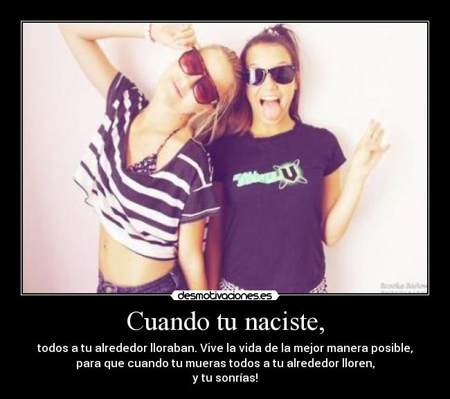 Cuando tu naciste, - todos a tu alrededor lloraban. Vive la vida de la mejor manera posible,
para que cuando tu mueras todos a tu alrededor lloren,
y tu sonrías!