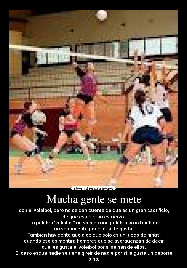Mucha gente se mete - con el voleibol, pero no se dan cuenta de que es un gran sacrificio,
de que es un gran esfuerzo.
La palabravoleibol no solo es una palabra si no tambien
un sentimiento por el cual te gusta.
Tambien hay gente que dice que solo es un juego de niñas
cuando eso es mentira hombres que se averguenzan de decir
que les gusta el voleibol por si se rien de ellos.
El caso esque nadie se tiene q reir de nadie por si le gusta un deporte
o no.