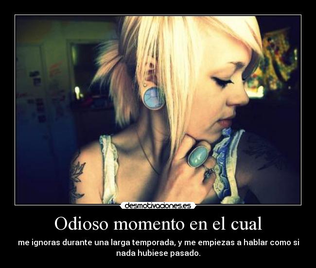 Odioso momento en el cual - me ignoras durante una larga temporada, y me empiezas a hablar como si
nada hubiese pasado.