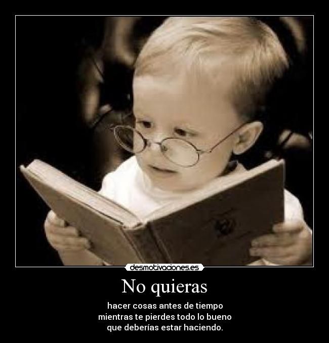 No quieras - hacer cosas antes de tiempo
mientras te pierdes todo lo bueno
que deberías estar haciendo.