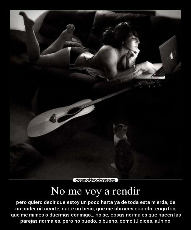 No me voy a rendir - pero quiero decir que estoy un poco harta ya de toda esta mierda, de
no poder ni tocarte, darte un beso, que me abraces cuando tenga frío,
que me mimes o duermas conmigo... no se, cosas normales que hacen las
parejas normales, pero no puedo, o bueno, como tú dices, aún no.