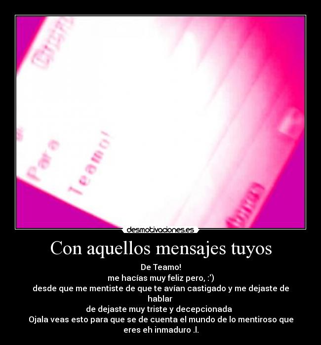 Con aquellos mensajes tuyos - De Teamo!
me hacías muy feliz pero, :)
desde que me mentiste de que te avían castigado y me dejaste de
hablar 
de dejaste muy triste y decepcionada  
Ojala veas esto para que se de cuenta el mundo de lo mentiroso que
eres eh inmaduro .l.