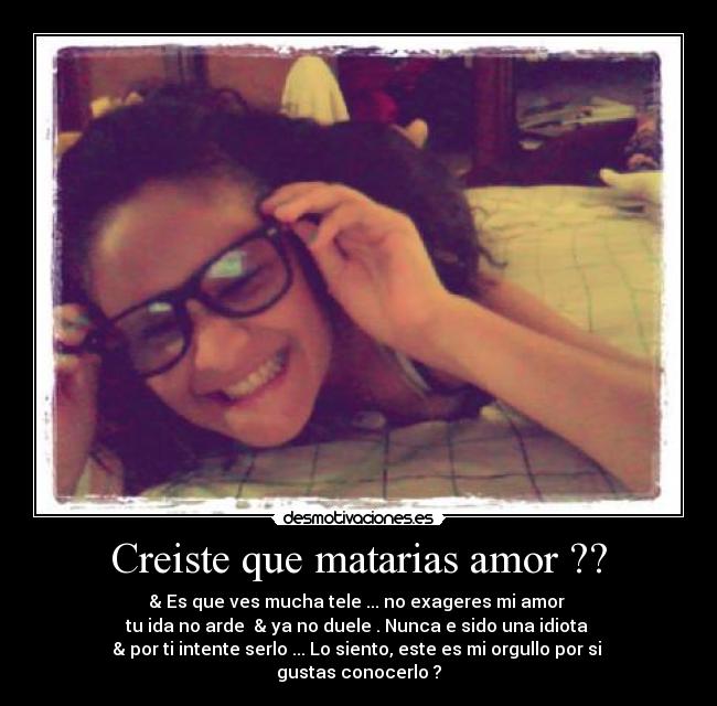 Creiste que matarias amor ?? - & Es que ves mucha tele ... no exageres mi amor
tu ida no arde & ya no duele . Nunca e sido una idiota
& por ti intente serlo ... Lo siento, este es mi orgullo por si
gustas conocerlo ?
