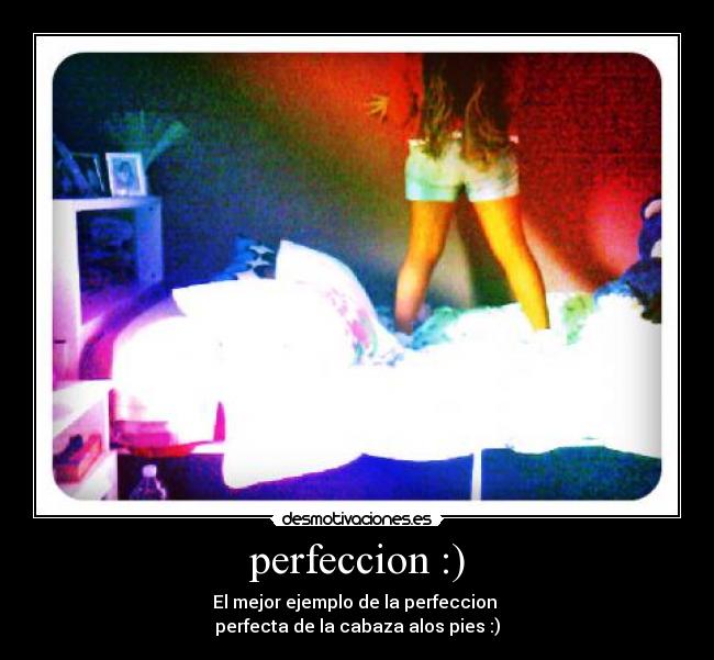 perfeccion :) - El mejor ejemplo de la perfeccion 
perfecta de la cabaza alos pies :)