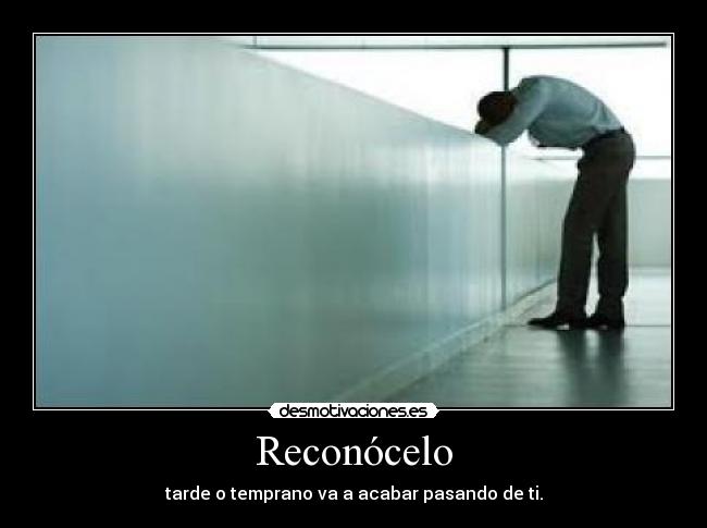 Reconócelo - tarde o temprano va a acabar pasando de ti.