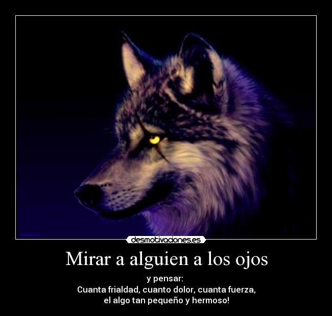Mirar a alguien a los ojos - y pensar: 
Cuanta frialdad, cuanto dolor, cuanta fuerza,
el algo tan pequeño y hermoso!