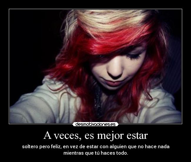 A veces, es mejor estar - soltero pero feliz, en vez de estar con alguien que no hace nada
mientras que tú haces todo.