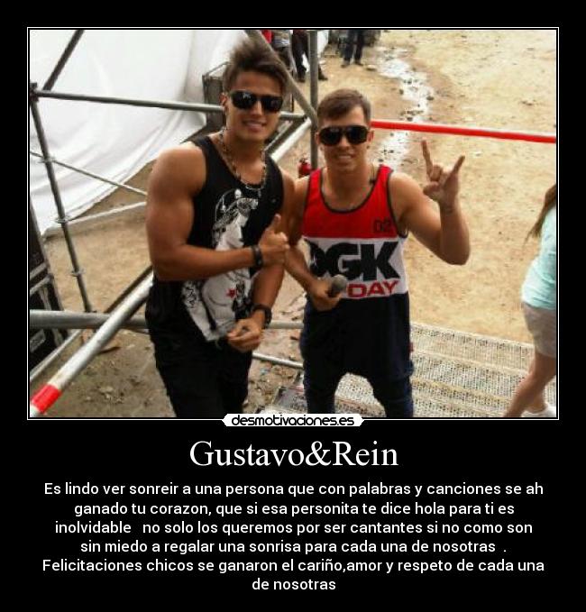 Gustavo&Rein - Es lindo ver sonreir a una persona que con palabras y canciones se ah
ganado tu corazon, que si esa personita te dice hola para ti es
inolvidable ♥ no solo los queremos por ser cantantes si no como son
sin miedo a regalar una sonrisa para cada una de nosotras ♥.♥
Felicitaciones chicos se ganaron el cariño,amor y respeto de cada una
de nosotras