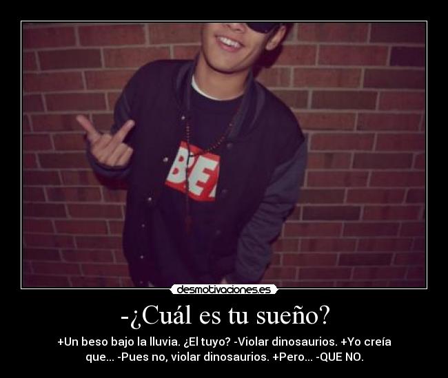 -¿Cuál es tu sueño? - +Un beso bajo la lluvia. ¿El tuyo? -Violar dinosaurios. +Yo creía
que... -Pues no, violar dinosaurios. +Pero... -QUE NO.