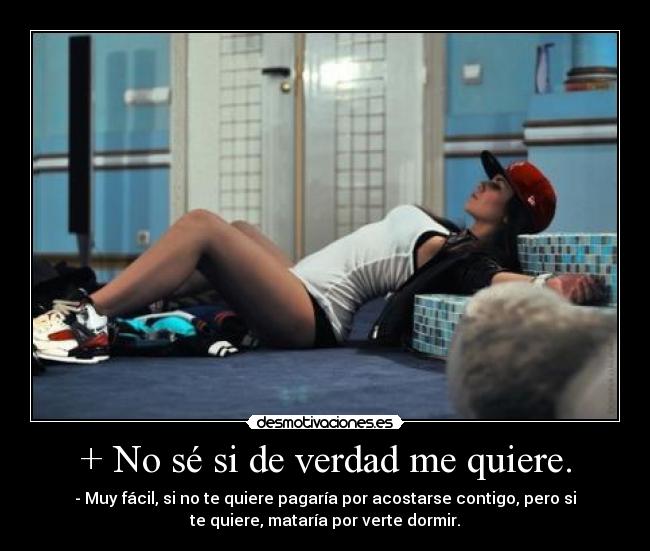 + No sé si de verdad me quiere. - - Muy fácil, si no te quiere pagaría por acostarse contigo, pero si
te quiere, mataría por verte dormir.