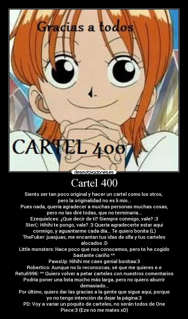 Cartel 400 - Siento ser tan poco original y hacer un cartel como los otros,
pero la originalidad no es li mío...
Pues nada, quería agradecer a muchas personas muchas cosas,
pero no las diré todas, que no terminaría...
Ezequielces: ¿Que decir de ti? Siempre conmigo, vale? :3
Ster(:: Hihihi te pongo, vale? :3 Quería agradecerte estar aqui
conmigo, y aguantarme cada día... Te quiero bonita (L)
TheFuker: juasjuas, me encantan tus idas de olla y tus carteles
alocados :D
Little monsters: Hace poco que nos conocemos, pero te he cogido
bastante cariño ^^
PawsUp: Hihihi me caes genial bonitaa:3
Robertico: Aunque no lo reconozcas, sé que me quieres e.e
Retu6996: ^^ Quiero volver a petar carteles con nuestros comentarios
Podría poner una lista mucho más larga, pero no quiero aburrir
demasiado...
Por último, quiero dar las gracias a la gente que sigue aqui, porque
yo no tengo intención de dejar la página:3
PD: Voy a variar un poquito de carteles, no serán todos de One
Piece:3 (Eze no me mates xD)