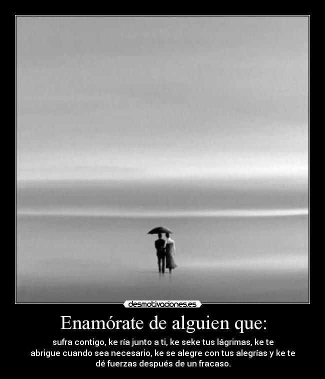 Enamórate de alguien que: - sufra contigo, ke ría junto a ti, ke seke tus lágrimas, ke te
abrigue cuando sea necesario, ke se alegre con tus alegrías y ke te
dé fuerzas después de un fracaso.