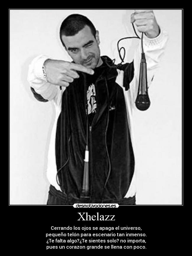 Xhelazz - Cerrando los ojos se apaga el universo,
pequeño telón para escenario tan inmenso.
¿Te falta algo?¿Te sientes solo? no importa,
pues un corazon grande se llena con poco.