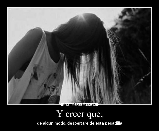 Y creer que, - de algún modo, despertaré de esta pesadilla
