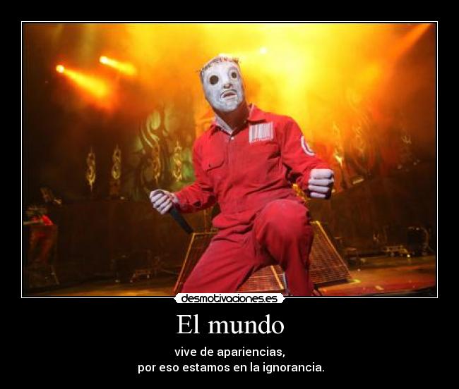 El mundo - vive de apariencias,
 por eso estamos en la ignorancia.