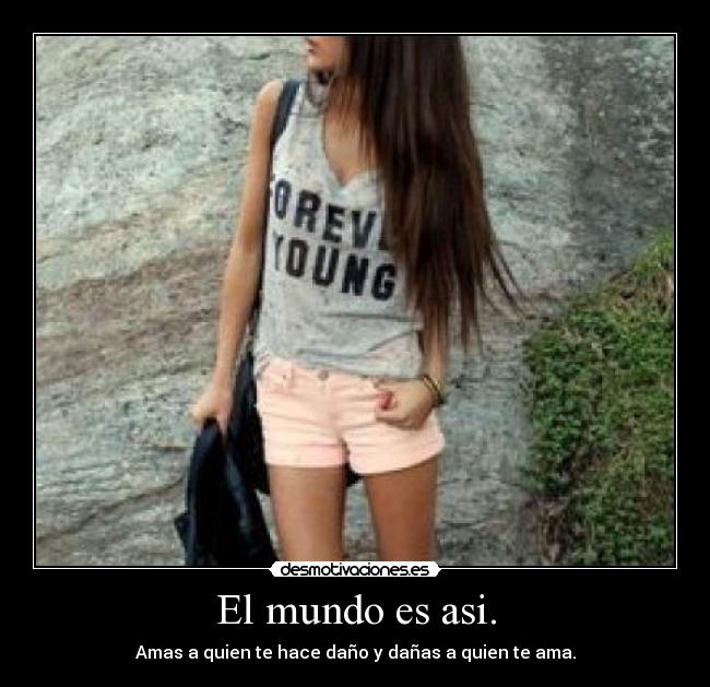 El mundo es asi. - Amas a quien te hace daño y dañas a quien te ama.