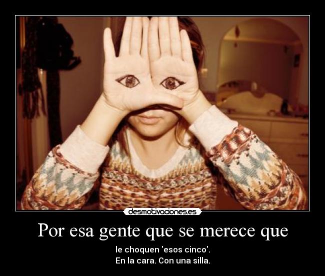Por esa gente que se merece que - le choquen esos cinco.
En la cara. Con una silla.