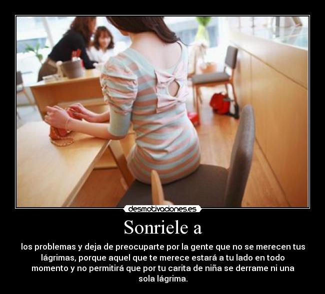 Sonriele a - los problemas y deja de preocuparte por la gente que no se merecen tus
lágrimas, porque aquel que te merece estará a tu lado en todo
momento y no permitirá que por tu carita de niña se derrame ni una
sola lágrima.