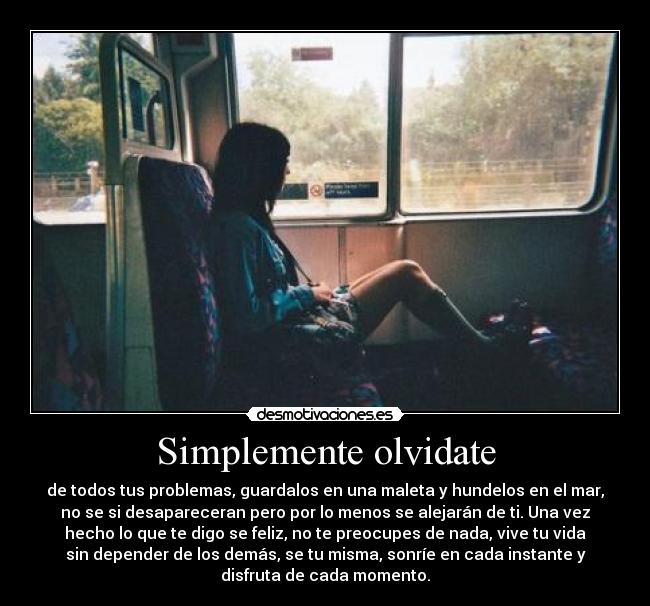 Simplemente olvidate - de todos tus problemas, guardalos en una maleta y hundelos en el mar,
no se si desapareceran pero por lo menos se alejarán de ti. Una vez
hecho lo que te digo se feliz, no te preocupes de nada, vive tu vida
sin depender de los demás, se tu misma, sonríe en cada instante y
disfruta de cada momento.