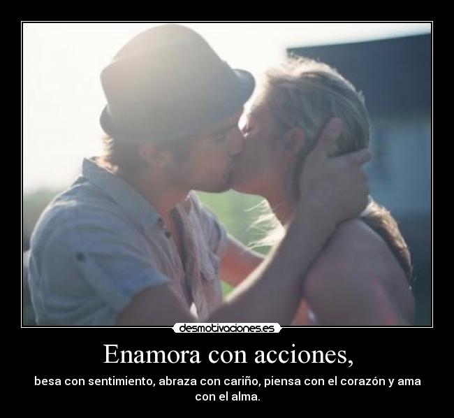 Enamora con acciones, - besa con sentimiento, abraza con cariño, piensa con el corazón y ama con el alma.