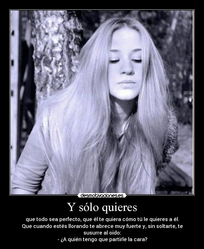 Y sólo quieres - que todo sea perfecto, que él te quiera cómo tú le quieres a él.
Que cuando estés llorando te abrece muy fuerte y, sin soltarte, te
susurre al oido:
- ¿A quién tengo que partirle la cara?