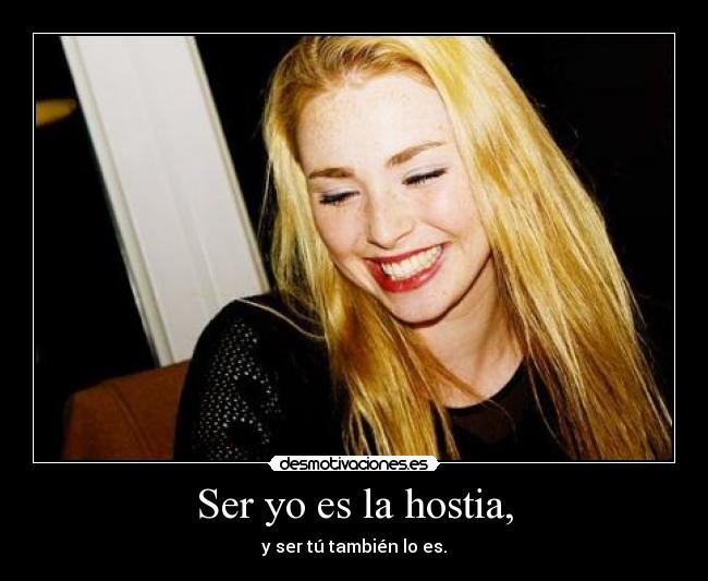 Ser yo es la hostia, - y ser tú también lo es.