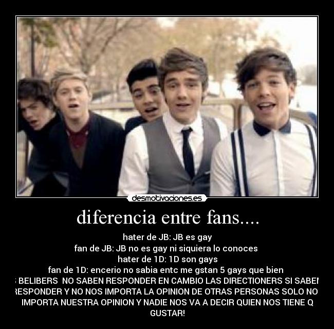 diferencia entre fans.... - hater de JB: JB es gay
fan de JB: JB no es gay ni siquiera lo conoces
hater de 1D: 1D son gays
fan de 1D: encerio no sabia entc me gstan 5 gays que bien
LAS BELIBERS NO SABEN RESPONDER EN CAMBIO LAS DIRECTIONERS SI SABEMOS
RESPONDER Y NO NOS IMPORTA LA OPINION DE OTRAS PERSONAS SOLO NOS
IMPORTA NUESTRA OPINION Y NADIE NOS VA A DECIR QUIEN NOS TIENE Q
GUSTAR!
