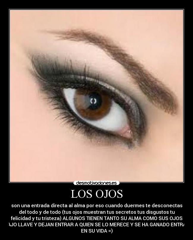 LOS OJOS - son una entrada directa al alma por eso cuando duermes te desconectas
del todo y de todo (tus ojos muestran tus secretos tus disgustos tu
felicidad y tu tristeza) ALGUNOS TIENEN TANTO SU ALMA COMO SUS OJOS
BAJO LLAVE Y DEJAN ENTRAR A QUIEN SE LO MERECE Y SE HA GANADO ENTRAR
EN SU VIDA =)