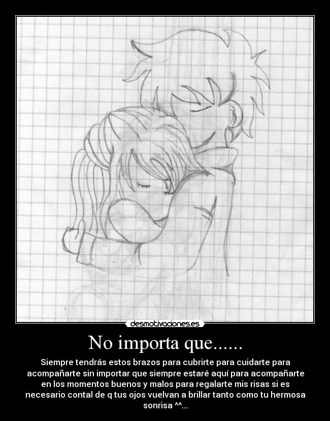 No importa que...... - Siempre tendrás estos brazos para cubrirte para cuidarte para
acompañarte sin importar que siempre estaré aquí para acompañarte
en los momentos buenos y malos para regalarte mis risas si es
necesario contal de q tus ojos vuelvan a brillar tanto como tu hermosa
sonrisa ^^...♥