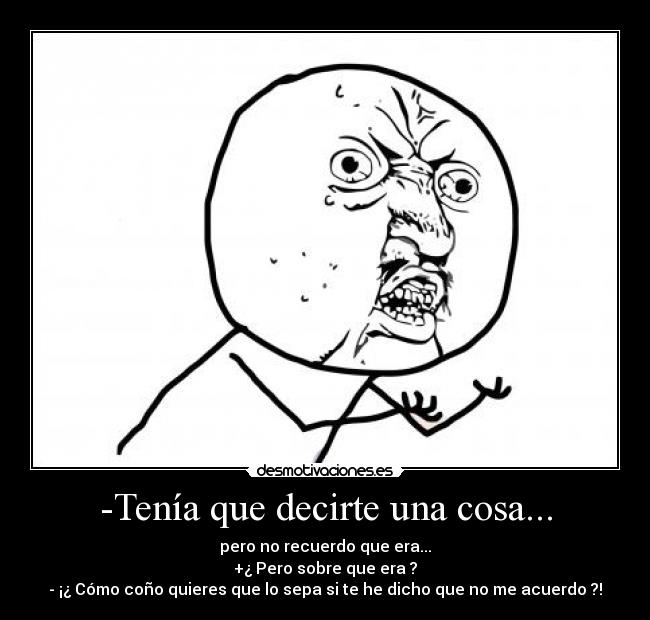 -Tenía que decirte una cosa... - pero no recuerdo que era...
+¿ Pero sobre que era ?
- ¡¿ Cómo coño quieres que lo sepa si te he dicho que no me acuerdo ?!