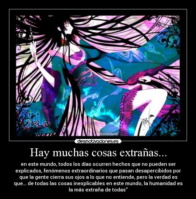 Hay muchas cosas extrañas... - en este mundo, todos los días ocurren hechos que no pueden ser
explicados, fenómenos extraordinarios que pasan desapercibidos por
que la gente cierra sus ojos a lo que no entiende, pero la verdad es
que... de todas las cosas inexplicables en este mundo, la humanidad es
la más extraña de todas