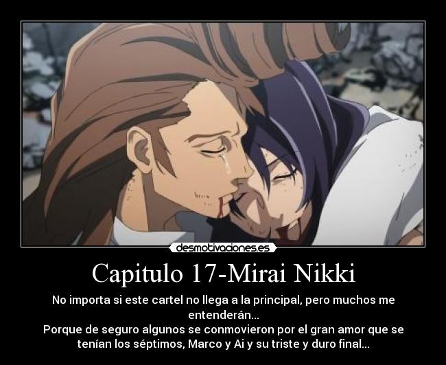 Capitulo 17-Mirai Nikki - No importa si este cartel no llega a la principal, pero muchos me
entenderán...
Porque de seguro algunos se conmovieron por el gran amor que se
tenían los séptimos, Marco y Ai y su triste y duro final...