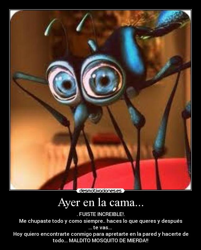 Ayer en la cama... - . FUISTE INCREIBLE!.
Me chupaste todo y como siempre.. haces lo que queres y después
... te vas... 
Hoy quiero encontrarte conmigo para apretarte en la pared y hacerte de
todo... MALDITO MOSQUITO DE MIERDA!!