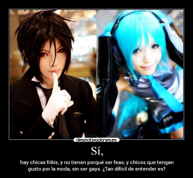 Sí, - hay chicas frikis, y no tienen porqué ser feas; y chicos que tengan
gusto por la moda, sin ser gays. ¿Tan difícil de entender es?