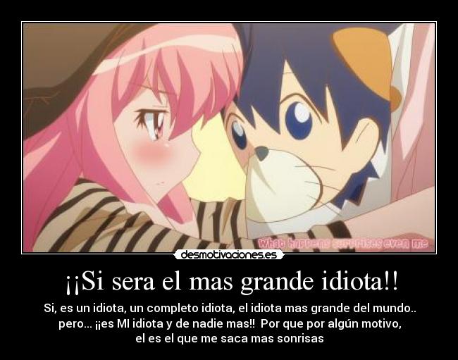 ¡¡Si sera el mas grande idiota!! - Si, es un idiota, un completo idiota, el idiota mas grande del mundo..
pero... ¡¡es MI idiota y de nadie mas!! Por que por algún motivo,
el es el que me saca mas sonrisas