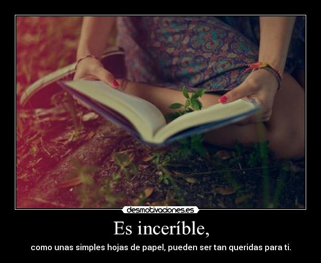 Es inceríble, - como unas simples hojas de papel, pueden ser tan queridas para ti.