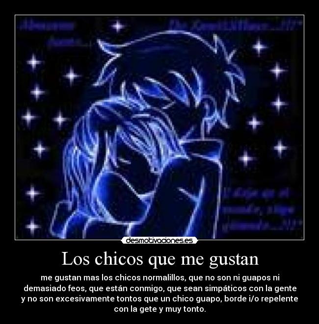 Los chicos que me gustan - me gustan mas los chicos normalillos, que no son ni guapos ni
demasiado feos, que están conmigo, que sean simpáticos con la gente
y no son excesivamente tontos que un chico guapo, borde i/o repelente
con la gete y muy tonto.