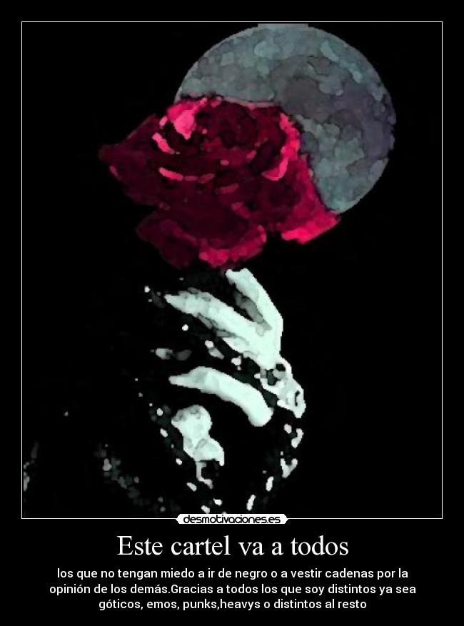 Este cartel va a todos - los que no tengan miedo a ir de negro o a vestir cadenas por la
opinión de los demás.Gracias a todos los que soy distintos ya sea
góticos, emos, punks,heavys o distintos al resto
