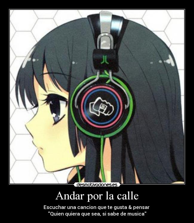 Andar por la calle - Escuchar una cancion que te gusta & pensar 
Quien quiera que sea, si sabe de musica