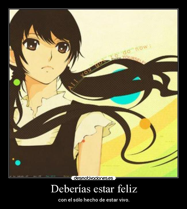 Deberías estar feliz - con el sólo hecho de estar vivo.