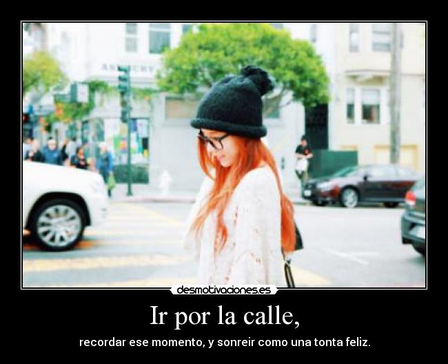Ir por la calle, - recordar ese momento, y sonreir como una tonta feliz.