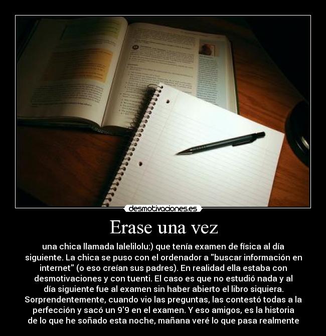 Erase una vez - una chica llamada lalelilolu:) que tenía examen de física al día
siguiente. La chica se puso con el ordenador a buscar información en
internet (o eso creían sus padres). En realidad ella estaba con
desmotivaciones y con tuenti. El caso es que no estudió nada y al
día siguiente fue al examen sin haber abierto el libro siquiera.
Sorprendentemente, cuando vio las preguntas, las contestó todas a la
perfección y sacó un 99 en el examen. Y eso amigos, es la historia
de lo que he soñado esta noche, mañana veré lo que pasa realmente