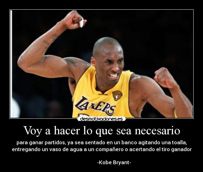 Voy a hacer lo que sea necesario - para ganar partidos, ya sea sentado en un banco agitando una toalla,
entregando un vaso de agua a un compañero o acertando el tiro ganador
-Kobe Bryant-